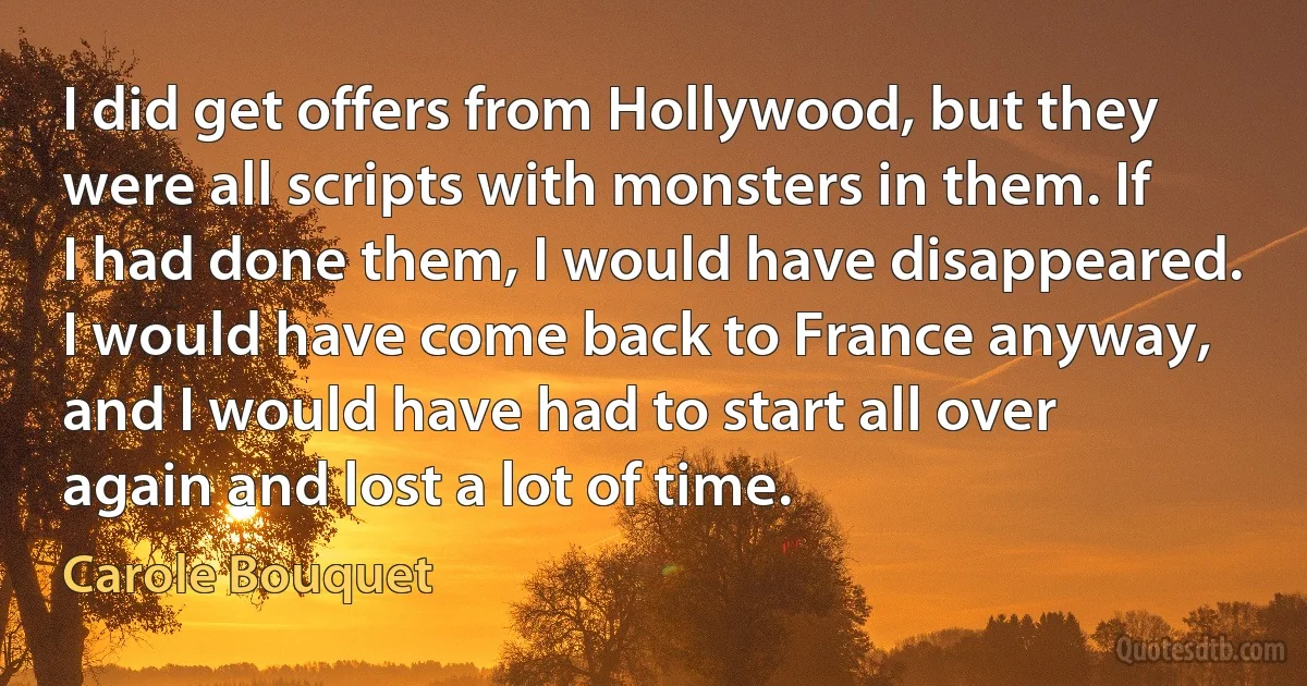 I did get offers from Hollywood, but they were all scripts with monsters in them. If I had done them, I would have disappeared. I would have come back to France anyway, and I would have had to start all over again and lost a lot of time. (Carole Bouquet)