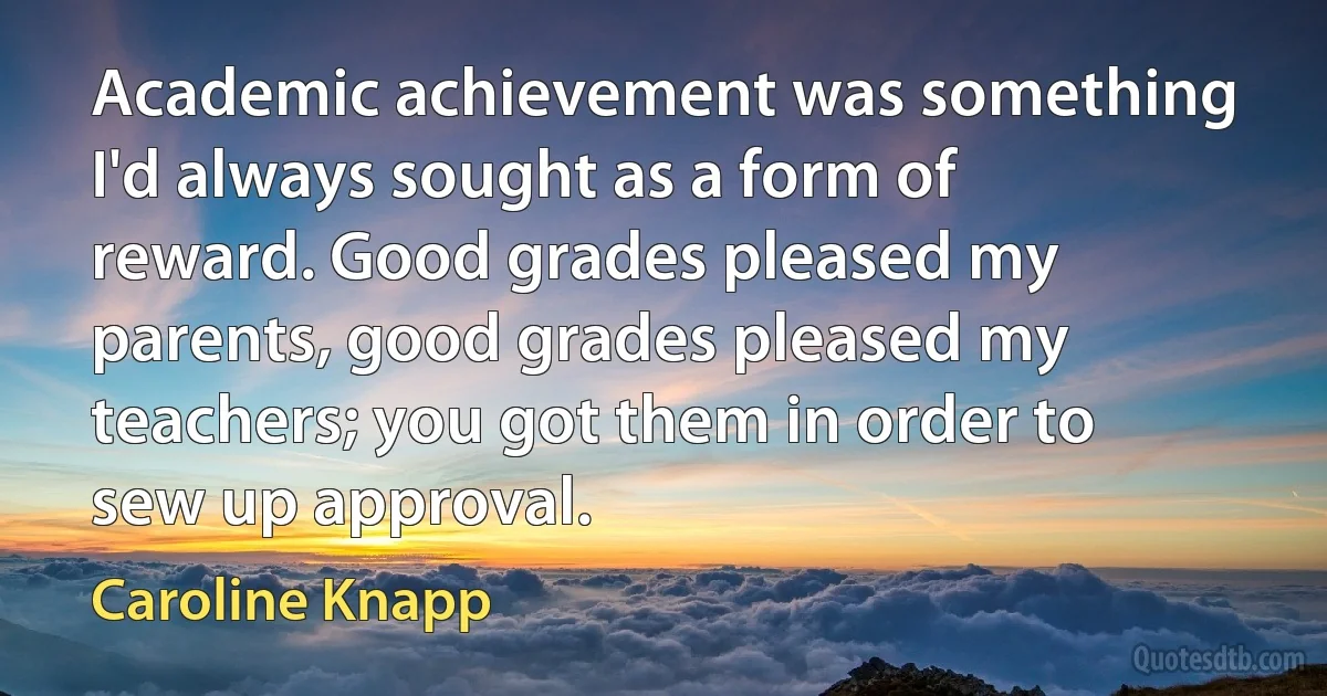 Academic achievement was something I'd always sought as a form of reward. Good grades pleased my parents, good grades pleased my teachers; you got them in order to sew up approval. (Caroline Knapp)