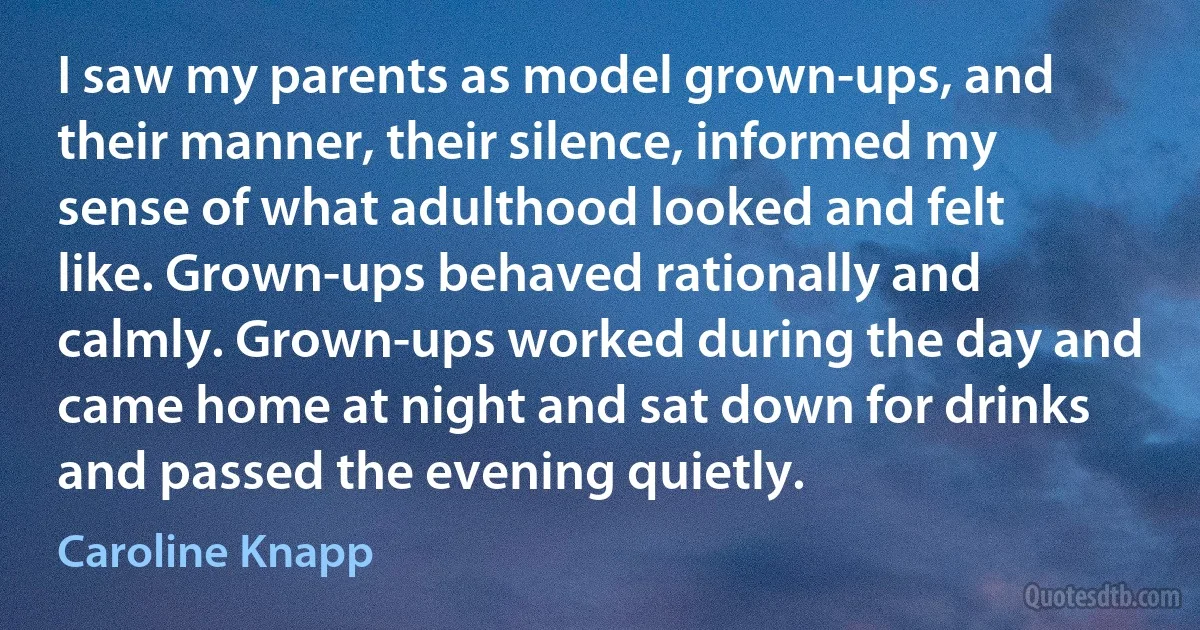 I saw my parents as model grown-ups, and their manner, their silence, informed my sense of what adulthood looked and felt like. Grown-ups behaved rationally and calmly. Grown-ups worked during the day and came home at night and sat down for drinks and passed the evening quietly. (Caroline Knapp)