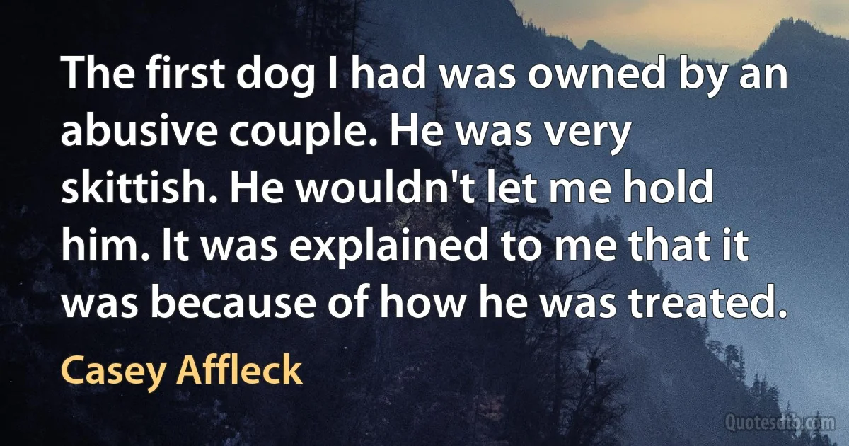 The first dog I had was owned by an abusive couple. He was very skittish. He wouldn't let me hold him. It was explained to me that it was because of how he was treated. (Casey Affleck)