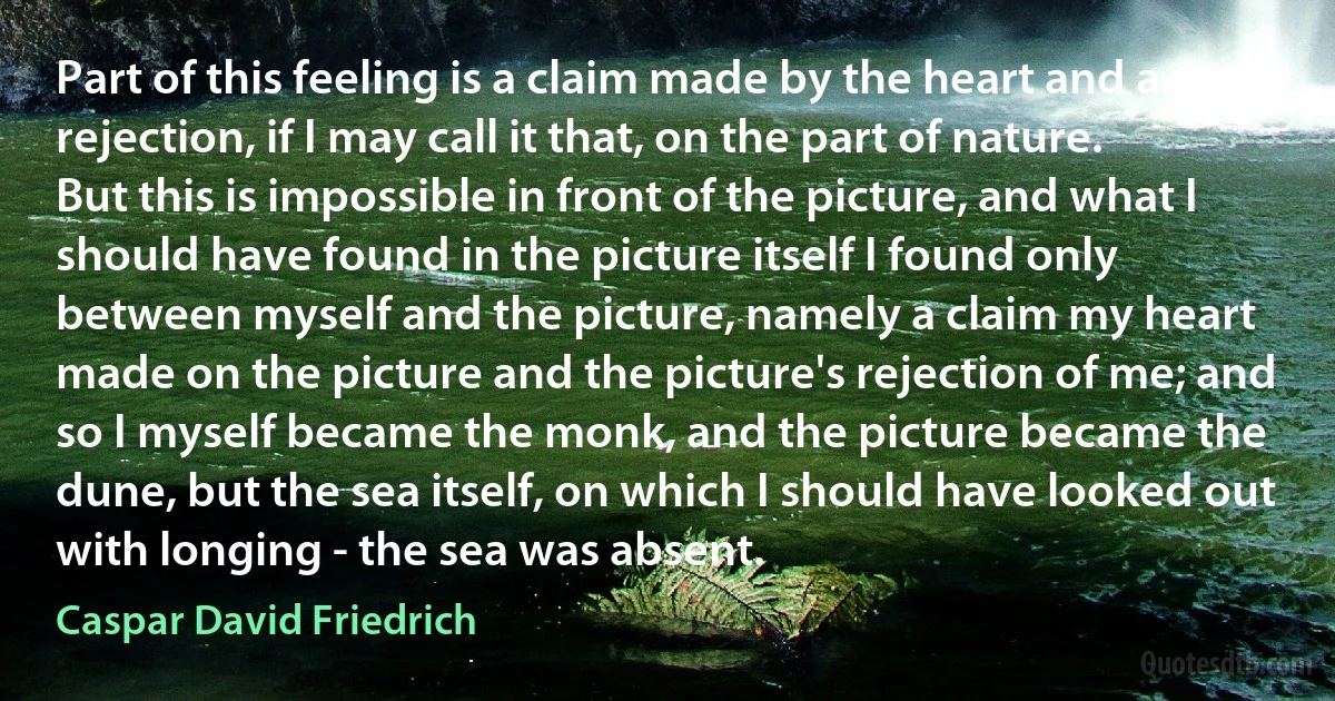 Part of this feeling is a claim made by the heart and a rejection, if I may call it that, on the part of nature. But this is impossible in front of the picture, and what I should have found in the picture itself I found only between myself and the picture, namely a claim my heart made on the picture and the picture's rejection of me; and so I myself became the monk, and the picture became the dune, but the sea itself, on which I should have looked out with longing - the sea was absent. (Caspar David Friedrich)