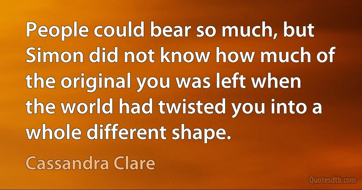 People could bear so much, but Simon did not know how much of the original you was left when the world had twisted you into a whole different shape. (Cassandra Clare)