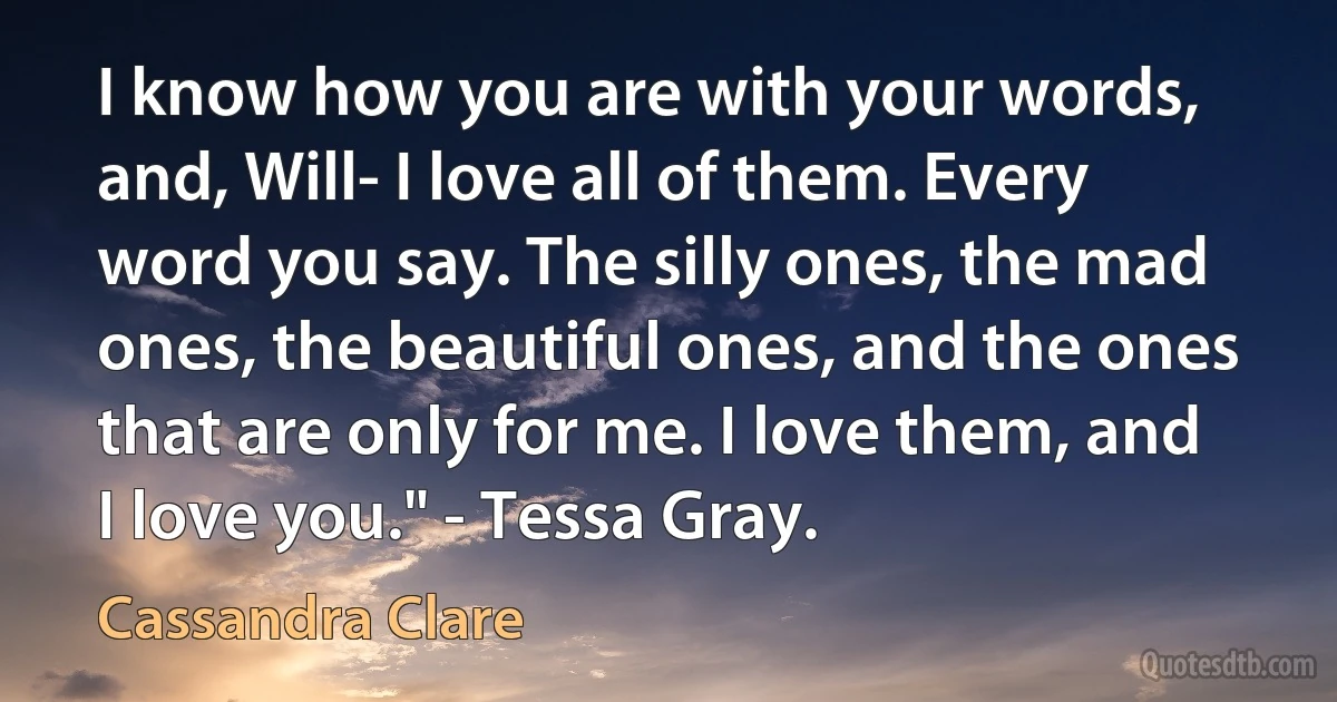 I know how you are with your words, and, Will- I love all of them. Every word you say. The silly ones, the mad ones, the beautiful ones, and the ones that are only for me. I love them, and I love you." - Tessa Gray. (Cassandra Clare)