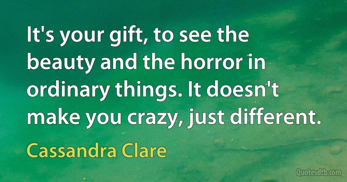 It's your gift, to see the beauty and the horror in ordinary things. It doesn't make you crazy, just different. (Cassandra Clare)