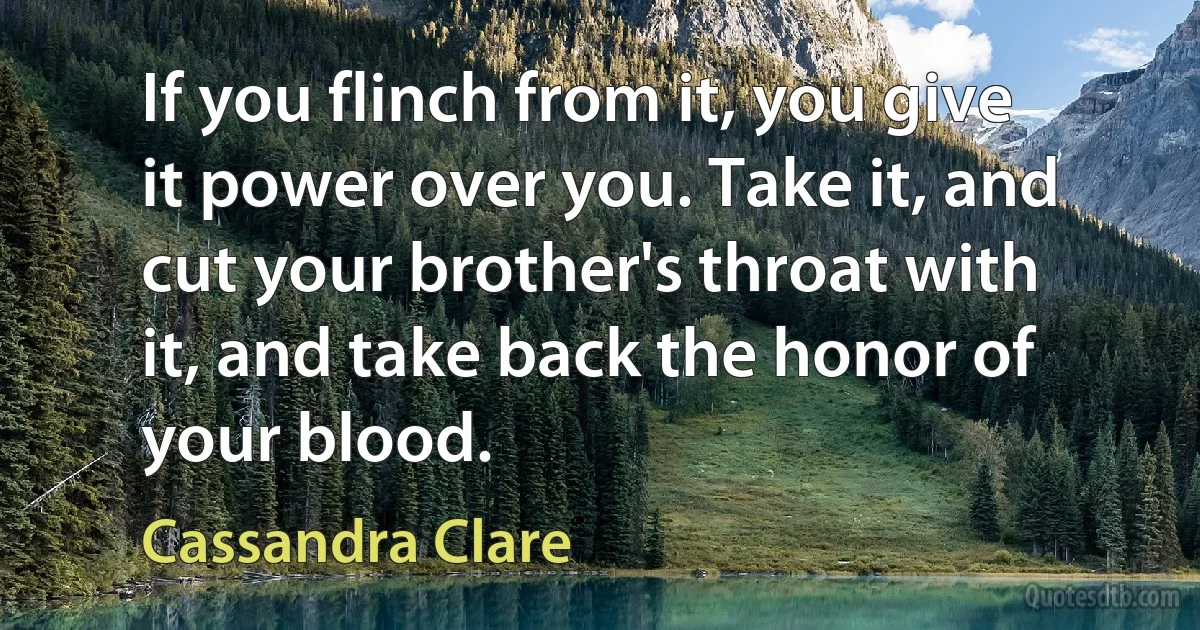 If you flinch from it, you give it power over you. Take it, and cut your brother's throat with it, and take back the honor of your blood. (Cassandra Clare)