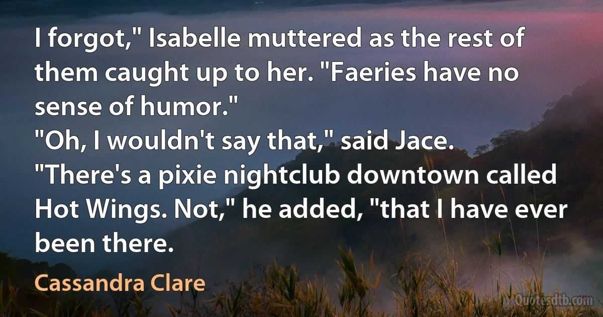 I forgot," Isabelle muttered as the rest of them caught up to her. "Faeries have no sense of humor."
"Oh, I wouldn't say that," said Jace. "There's a pixie nightclub downtown called Hot Wings. Not," he added, "that I have ever been there. (Cassandra Clare)