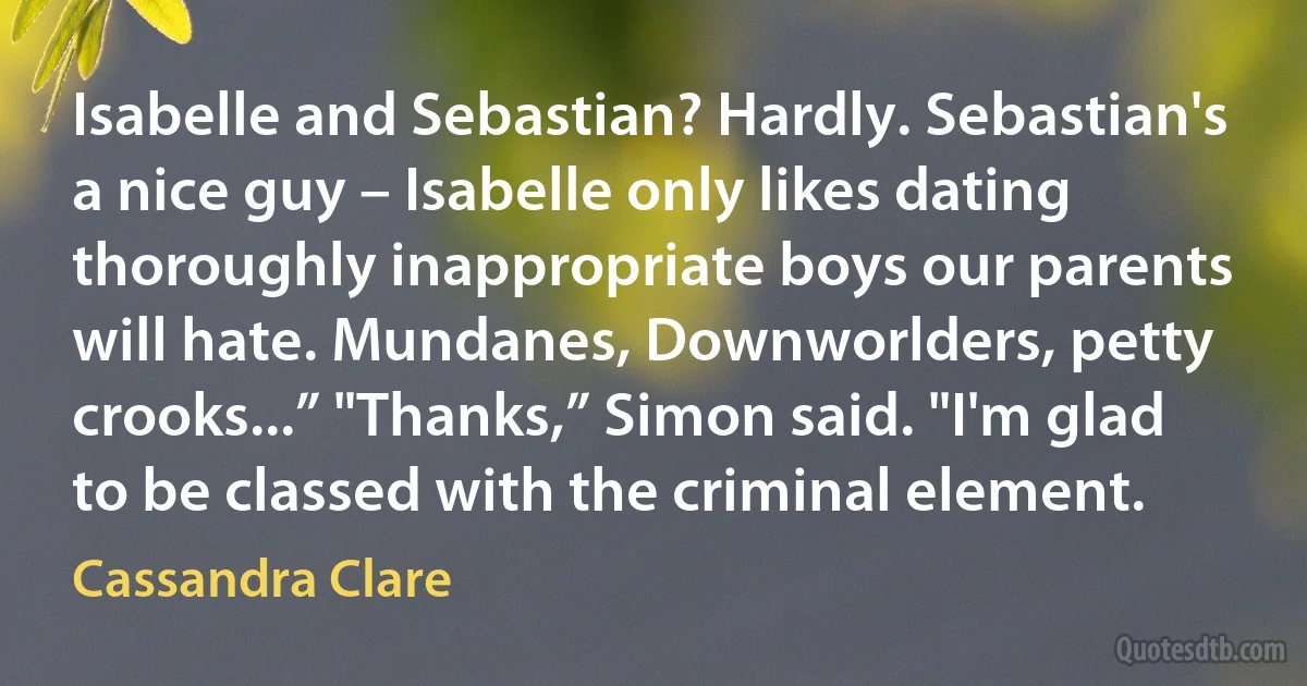 Isabelle and Sebastian? Hardly. Sebastian's a nice guy – Isabelle only likes dating thoroughly inappropriate boys our parents will hate. Mundanes, Downworlders, petty crooks...” "Thanks,” Simon said. "I'm glad to be classed with the criminal element. (Cassandra Clare)