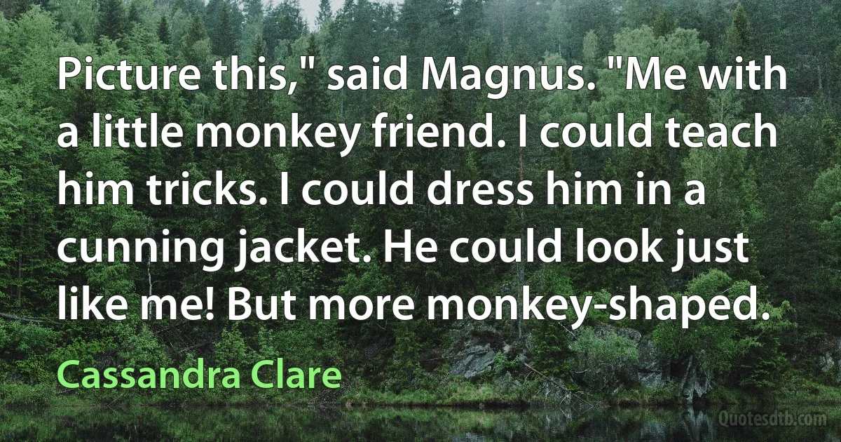 Picture this," said Magnus. "Me with a little monkey friend. I could teach him tricks. I could dress him in a cunning jacket. He could look just like me! But more monkey-shaped. (Cassandra Clare)