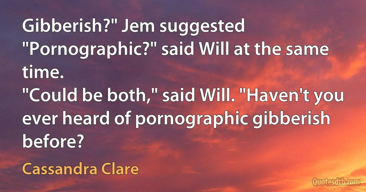 Gibberish?" Jem suggested
"Pornographic?" said Will at the same time.
"Could be both," said Will. "Haven't you ever heard of pornographic gibberish before? (Cassandra Clare)