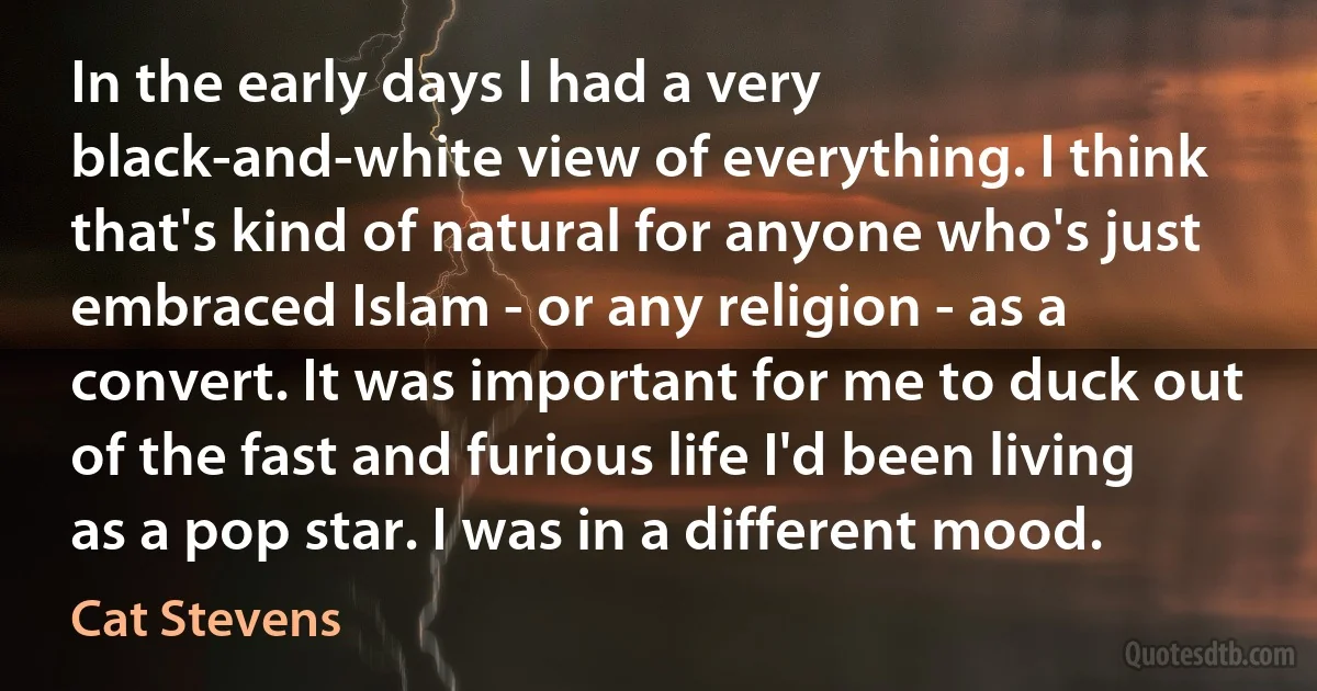 In the early days I had a very black-and-white view of everything. I think that's kind of natural for anyone who's just embraced Islam - or any religion - as a convert. It was important for me to duck out of the fast and furious life I'd been living as a pop star. I was in a different mood. (Cat Stevens)