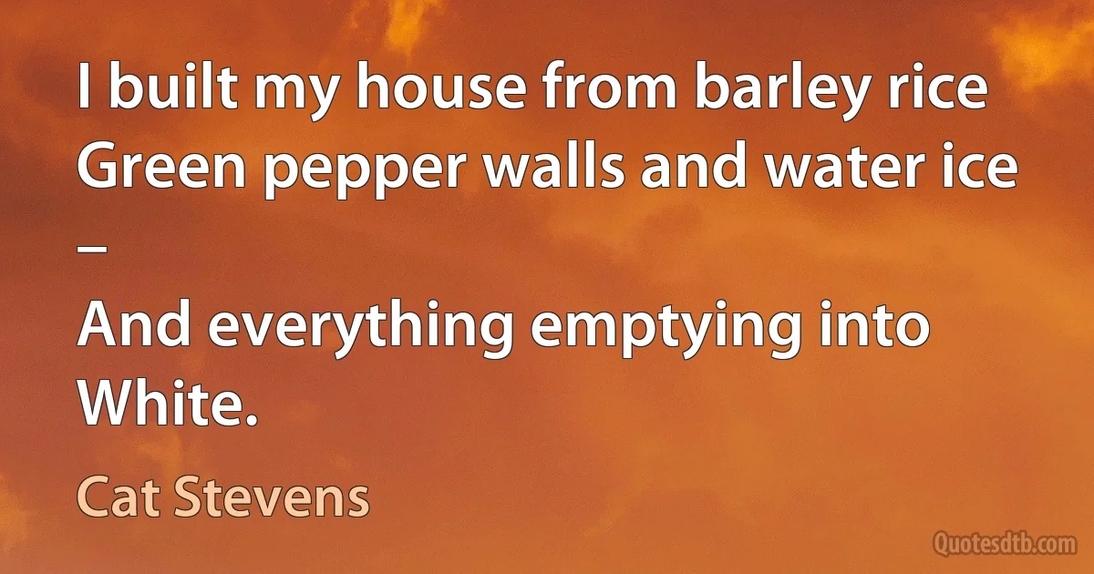 I built my house from barley rice
Green pepper walls and water ice –
And everything emptying into White. (Cat Stevens)