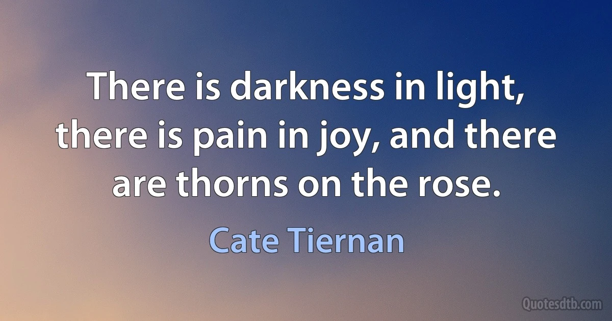 There is darkness in light, there is pain in joy, and there are thorns on the rose. (Cate Tiernan)