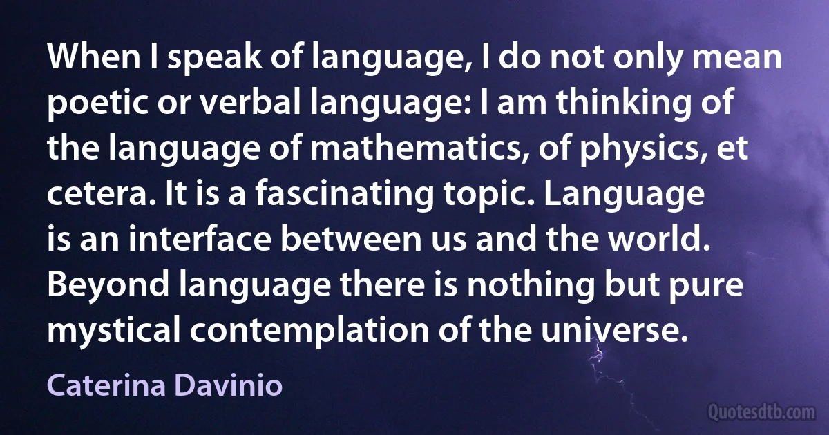 When I speak of language, I do not only mean poetic or verbal language: I am thinking of the language of mathematics, of physics, et cetera. It is a fascinating topic. Language is an interface between us and the world. Beyond language there is nothing but pure mystical contemplation of the universe. (Caterina Davinio)