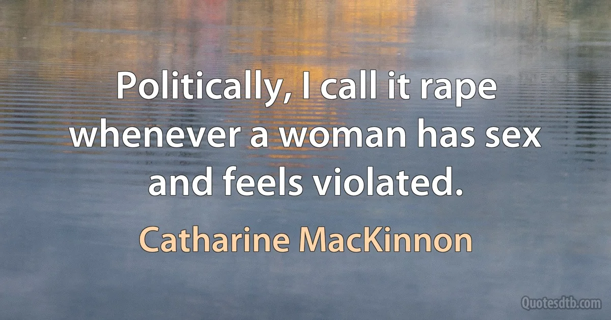 Politically, I call it rape whenever a woman has sex and feels violated. (Catharine MacKinnon)