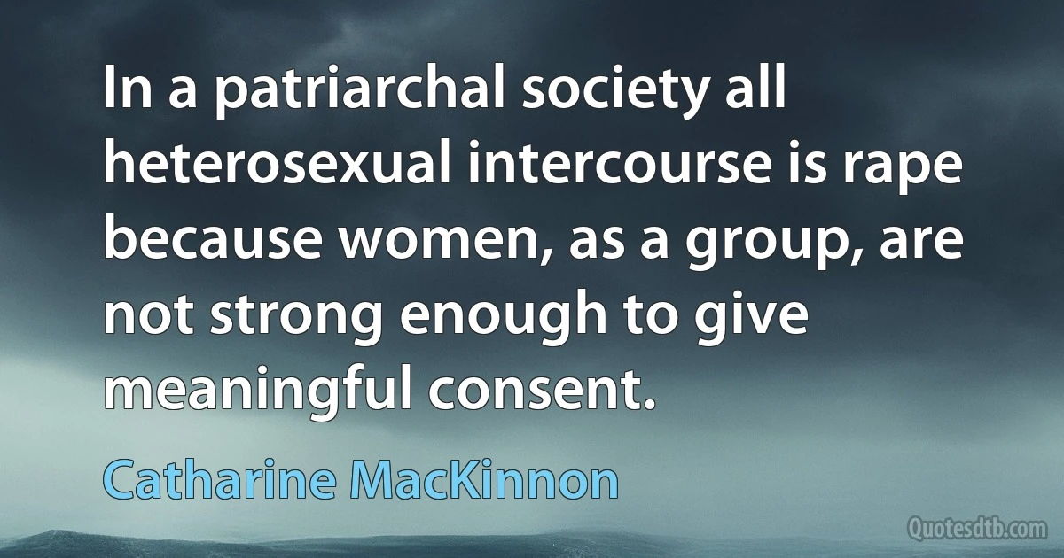 In a patriarchal society all heterosexual intercourse is rape because women, as a group, are not strong enough to give meaningful consent. (Catharine MacKinnon)