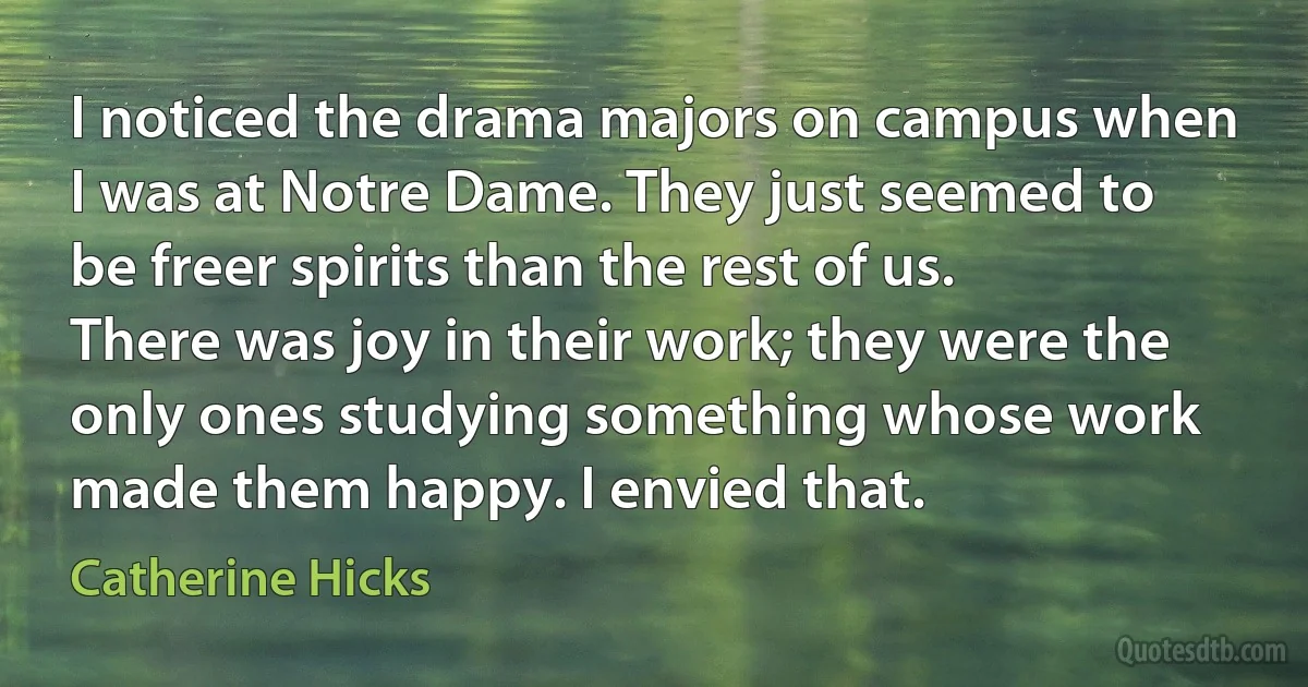 I noticed the drama majors on campus when I was at Notre Dame. They just seemed to be freer spirits than the rest of us. There was joy in their work; they were the only ones studying something whose work made them happy. I envied that. (Catherine Hicks)