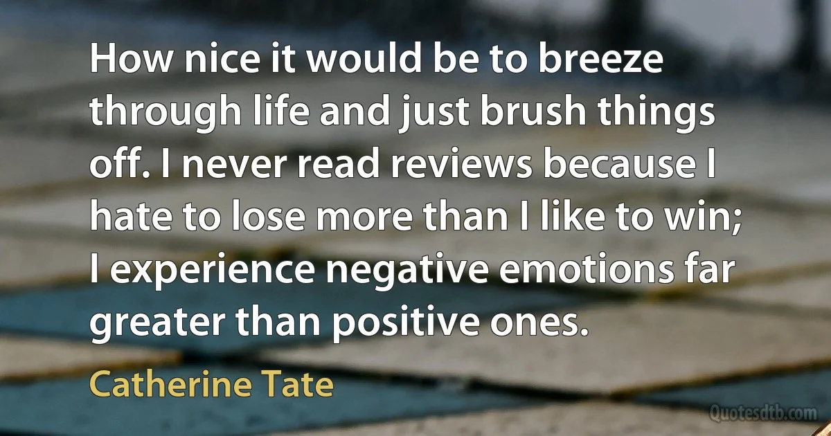 How nice it would be to breeze through life and just brush things off. I never read reviews because I hate to lose more than I like to win; I experience negative emotions far greater than positive ones. (Catherine Tate)