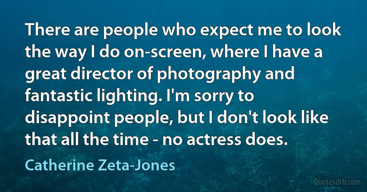 There are people who expect me to look the way I do on-screen, where I have a great director of photography and fantastic lighting. I'm sorry to disappoint people, but I don't look like that all the time - no actress does. (Catherine Zeta-Jones)