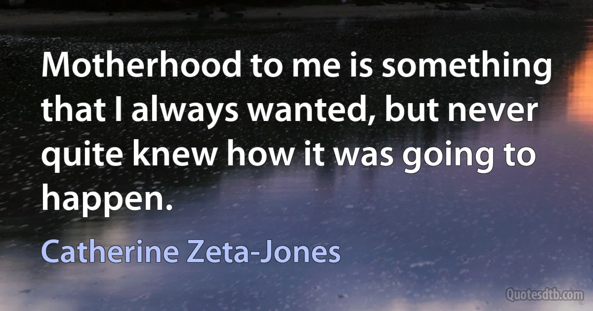 Motherhood to me is something that I always wanted, but never quite knew how it was going to happen. (Catherine Zeta-Jones)