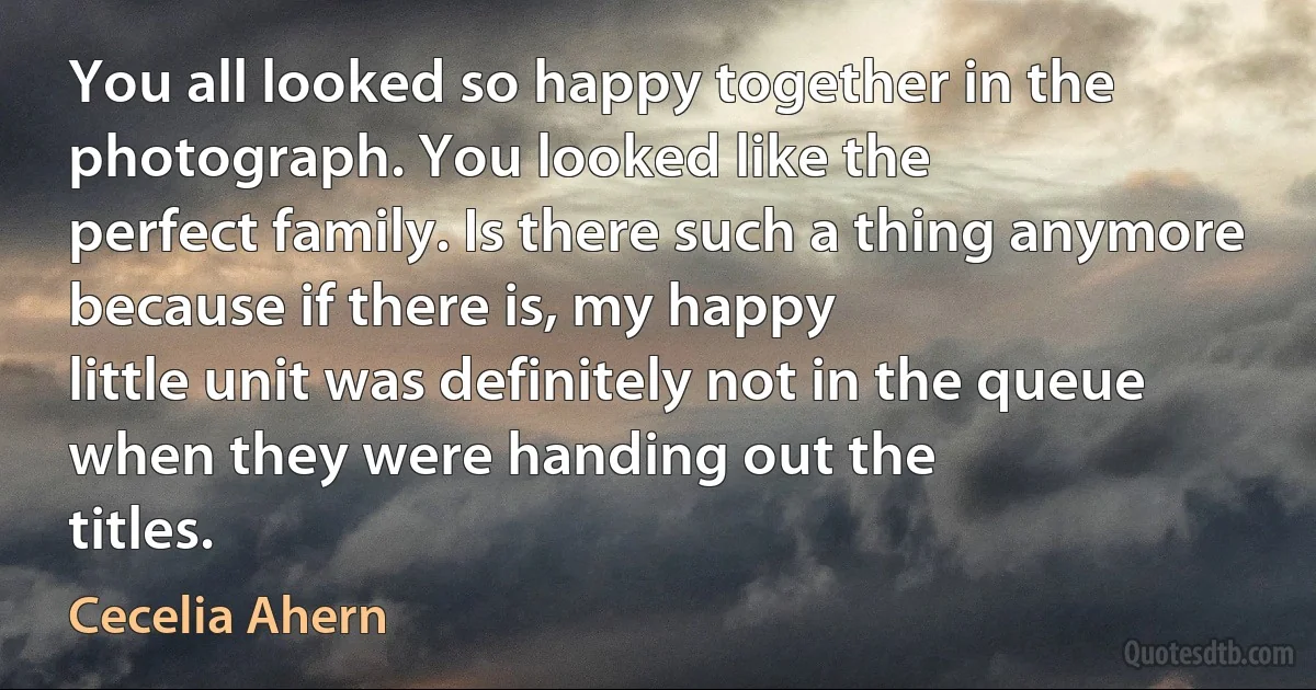 You all looked so happy together in the photograph. You looked like the
perfect family. Is there such a thing anymore because if there is, my happy
little unit was definitely not in the queue when they were handing out the
titles. (Cecelia Ahern)