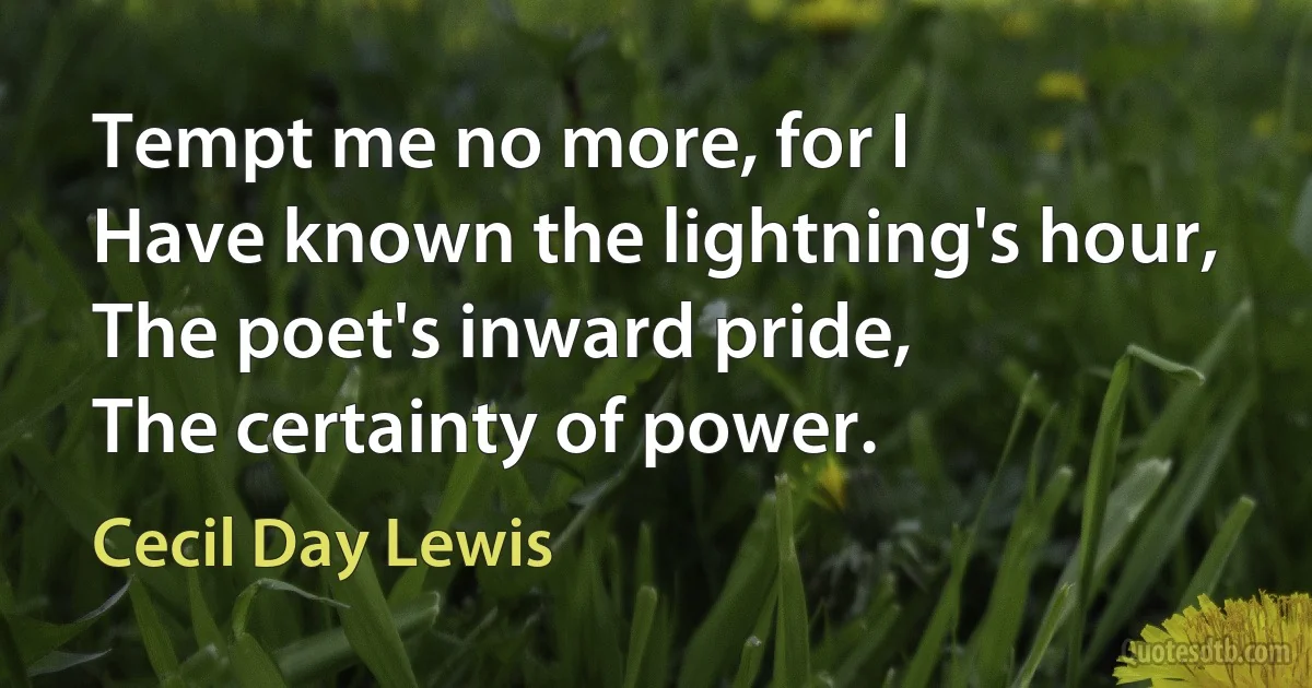 Tempt me no more, for I
Have known the lightning's hour,
The poet's inward pride,
The certainty of power. (Cecil Day Lewis)