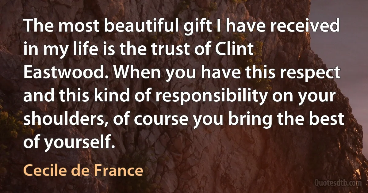 The most beautiful gift I have received in my life is the trust of Clint Eastwood. When you have this respect and this kind of responsibility on your shoulders, of course you bring the best of yourself. (Cecile de France)