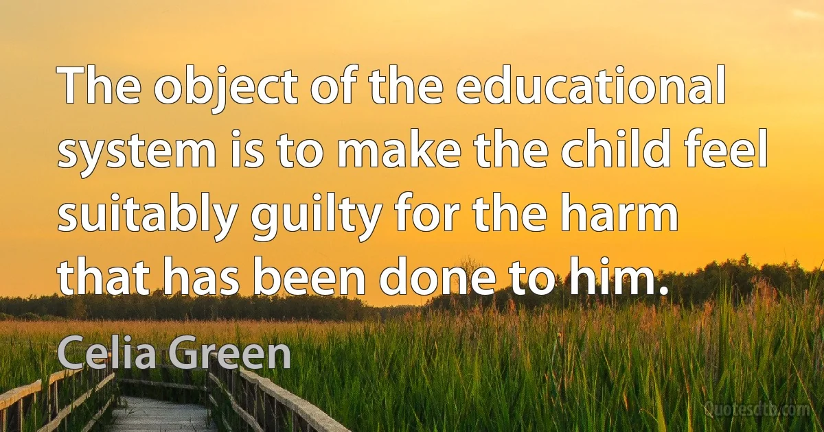 The object of the educational system is to make the child feel suitably guilty for the harm that has been done to him. (Celia Green)