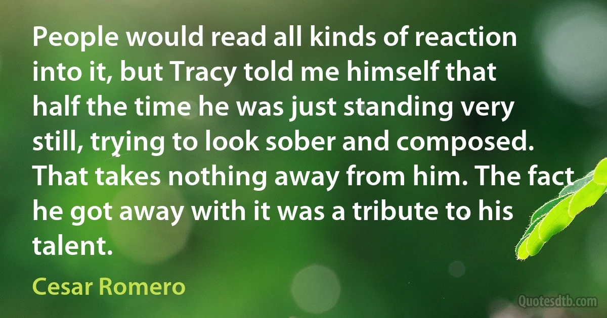 People would read all kinds of reaction into it, but Tracy told me himself that half the time he was just standing very still, trying to look sober and composed. That takes nothing away from him. The fact he got away with it was a tribute to his talent. (Cesar Romero)