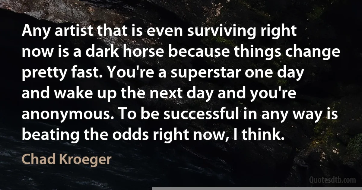 Any artist that is even surviving right now is a dark horse because things change pretty fast. You're a superstar one day and wake up the next day and you're anonymous. To be successful in any way is beating the odds right now, I think. (Chad Kroeger)