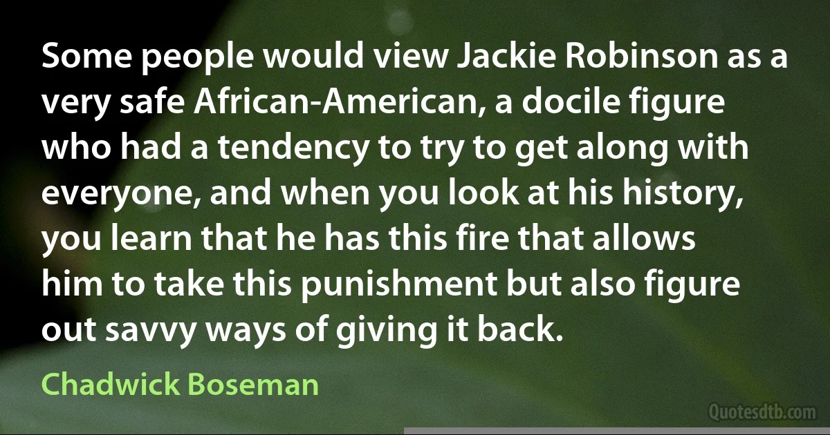 Some people would view Jackie Robinson as a very safe African-American, a docile figure who had a tendency to try to get along with everyone, and when you look at his history, you learn that he has this fire that allows him to take this punishment but also figure out savvy ways of giving it back. (Chadwick Boseman)