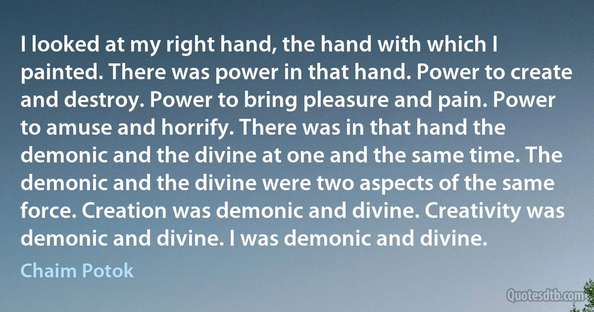 I looked at my right hand, the hand with which I painted. There was power in that hand. Power to create and destroy. Power to bring pleasure and pain. Power to amuse and horrify. There was in that hand the demonic and the divine at one and the same time. The demonic and the divine were two aspects of the same force. Creation was demonic and divine. Creativity was demonic and divine. I was demonic and divine. (Chaim Potok)