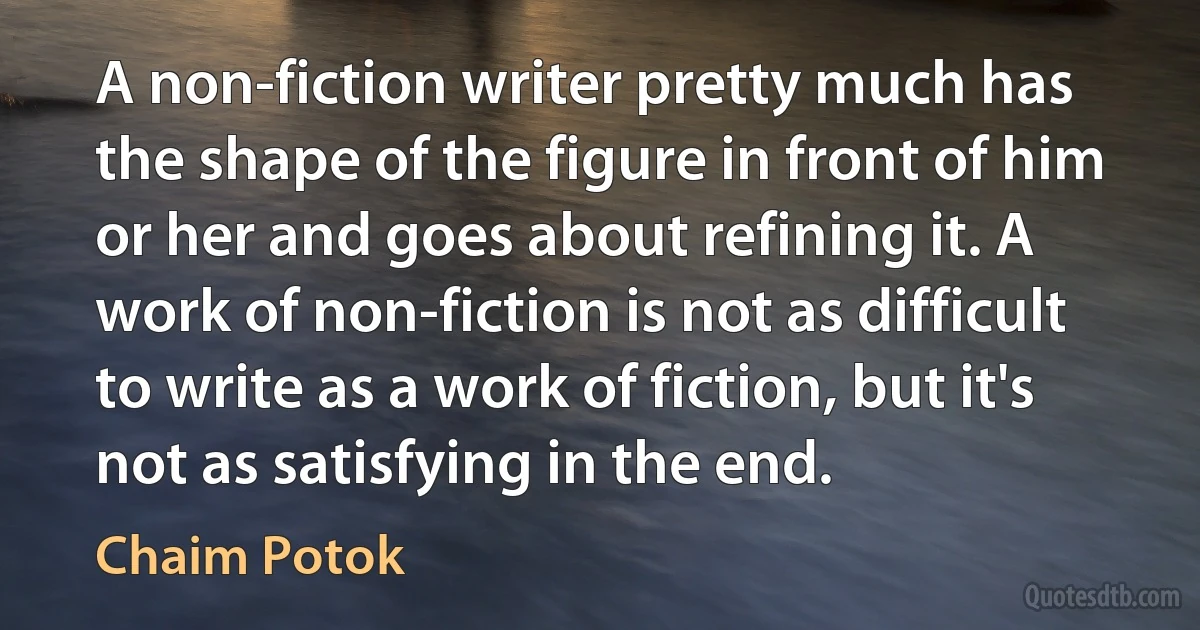 A non-fiction writer pretty much has the shape of the figure in front of him or her and goes about refining it. A work of non-fiction is not as difficult to write as a work of fiction, but it's not as satisfying in the end. (Chaim Potok)