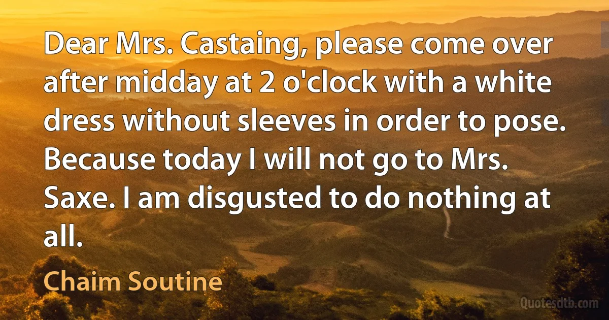 Dear Mrs. Castaing, please come over after midday at 2 o'clock with a white dress without sleeves in order to pose. Because today I will not go to Mrs. Saxe. I am disgusted to do nothing at all. (Chaim Soutine)