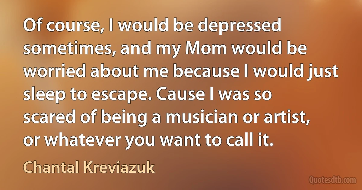 Of course, I would be depressed sometimes, and my Mom would be worried about me because I would just sleep to escape. Cause I was so scared of being a musician or artist, or whatever you want to call it. (Chantal Kreviazuk)