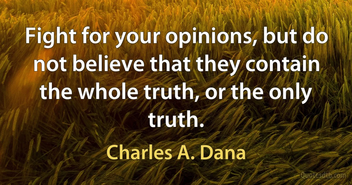 Fight for your opinions, but do not believe that they contain the whole truth, or the only truth. (Charles A. Dana)