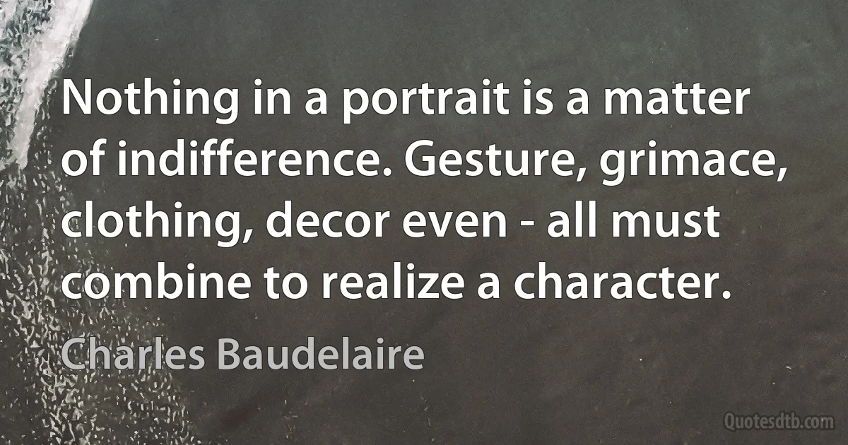 Nothing in a portrait is a matter of indifference. Gesture, grimace, clothing, decor even - all must combine to realize a character. (Charles Baudelaire)