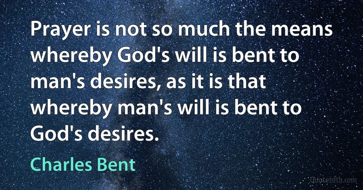 Prayer is not so much the means whereby God's will is bent to man's desires, as it is that whereby man's will is bent to God's desires. (Charles Bent)