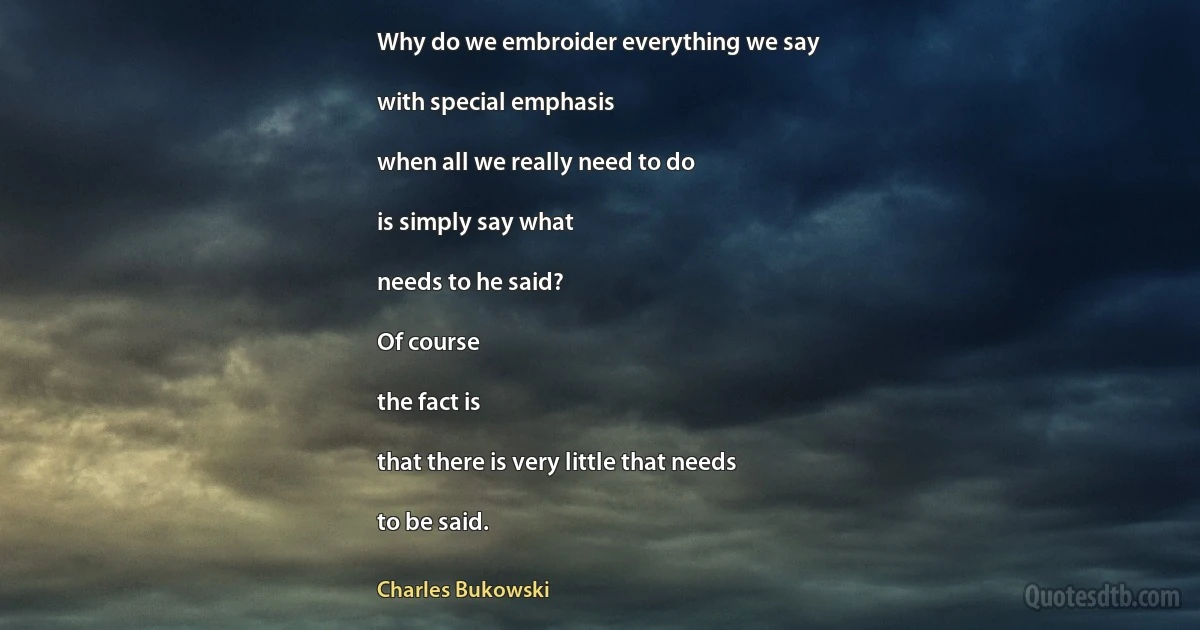 Why do we embroider everything we say

with special emphasis

when all we really need to do

is simply say what

needs to he said?

Of course

the fact is

that there is very little that needs

to be said. (Charles Bukowski)