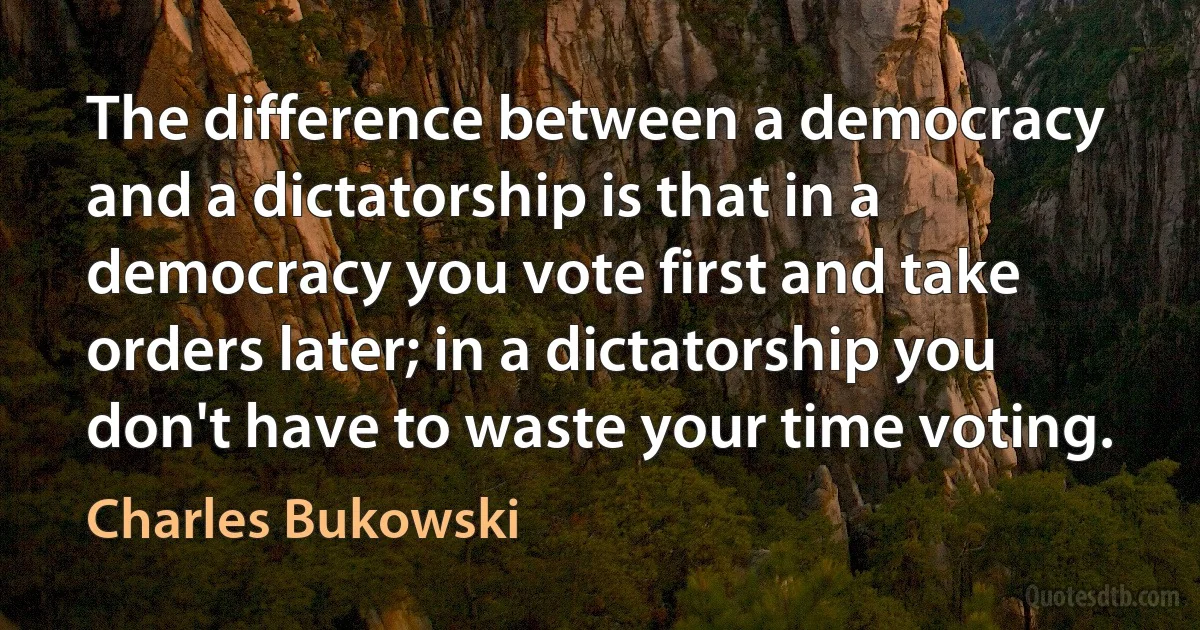 The difference between a democracy and a dictatorship is that in a democracy you vote first and take orders later; in a dictatorship you don't have to waste your time voting. (Charles Bukowski)