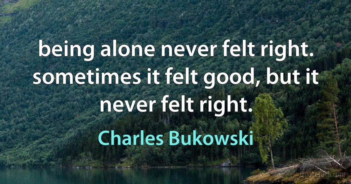 being alone never felt right. sometimes it felt good, but it never felt right. (Charles Bukowski)