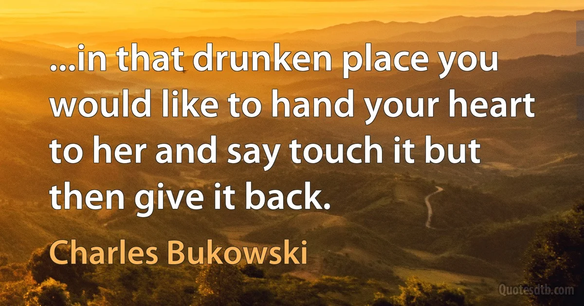 ...in that drunken place you would like to hand your heart to her and say touch it but then give it back. (Charles Bukowski)