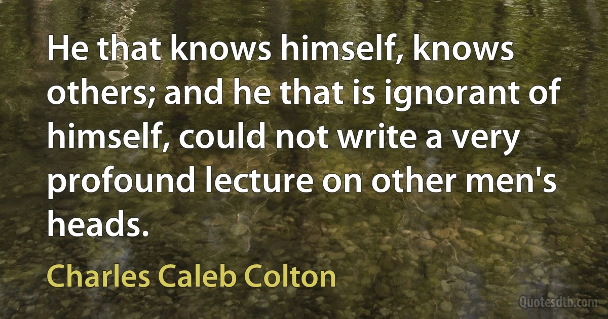 He that knows himself, knows others; and he that is ignorant of himself, could not write a very profound lecture on other men's heads. (Charles Caleb Colton)