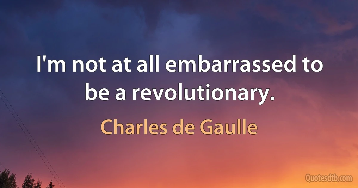 I'm not at all embarrassed to be a revolutionary. (Charles de Gaulle)