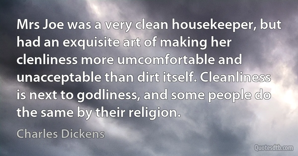 Mrs Joe was a very clean housekeeper, but had an exquisite art of making her clenliness more umcomfortable and unacceptable than dirt itself. Cleanliness is next to godliness, and some people do the same by their religion. (Charles Dickens)