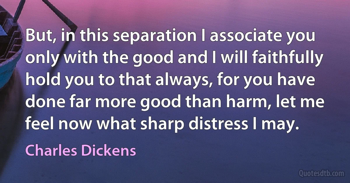 But, in this separation I associate you only with the good and I will faithfully hold you to that always, for you have done far more good than harm, let me feel now what sharp distress I may. (Charles Dickens)