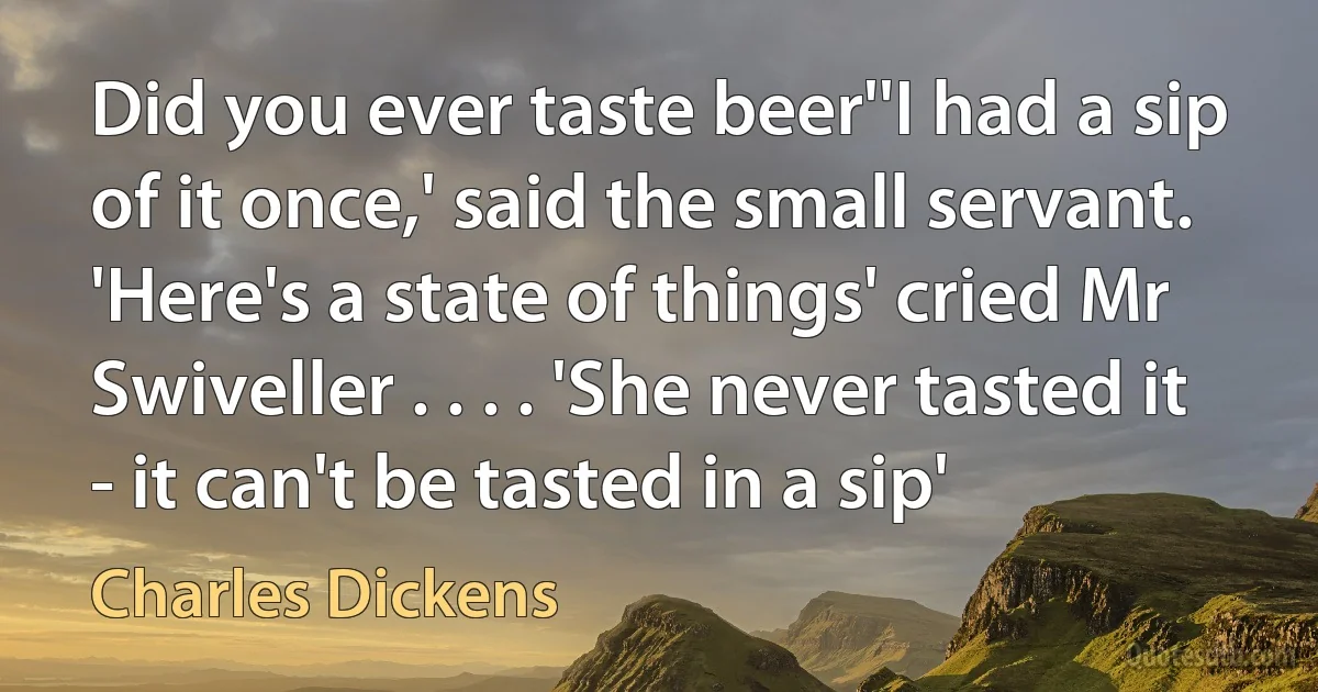 Did you ever taste beer''I had a sip of it once,' said the small servant. 'Here's a state of things' cried Mr Swiveller . . . . 'She never tasted it - it can't be tasted in a sip' (Charles Dickens)