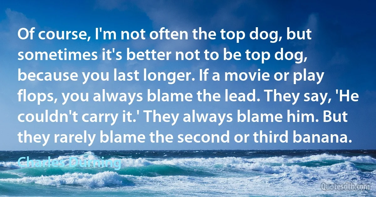 Of course, I'm not often the top dog, but sometimes it's better not to be top dog, because you last longer. If a movie or play flops, you always blame the lead. They say, 'He couldn't carry it.' They always blame him. But they rarely blame the second or third banana. (Charles Durning)