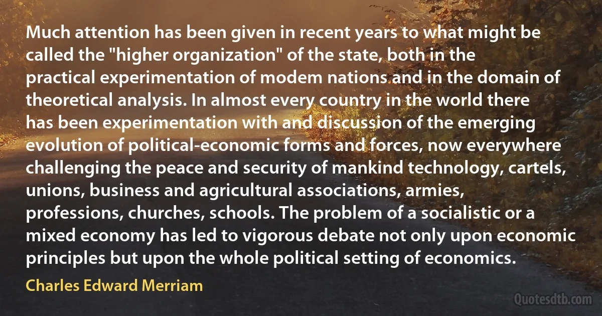 Much attention has been given in recent years to what might be called the "higher organization" of the state, both in the practical experimentation of modem nations and in the domain of theoretical analysis. In almost every country in the world there has been experimentation with and discussion of the emerging evolution of political-economic forms and forces, now everywhere challenging the peace and security of mankind technology, cartels, unions, business and agricultural associations, armies, professions, churches, schools. The problem of a socialistic or a mixed economy has led to vigorous debate not only upon economic principles but upon the whole political setting of economics. (Charles Edward Merriam)