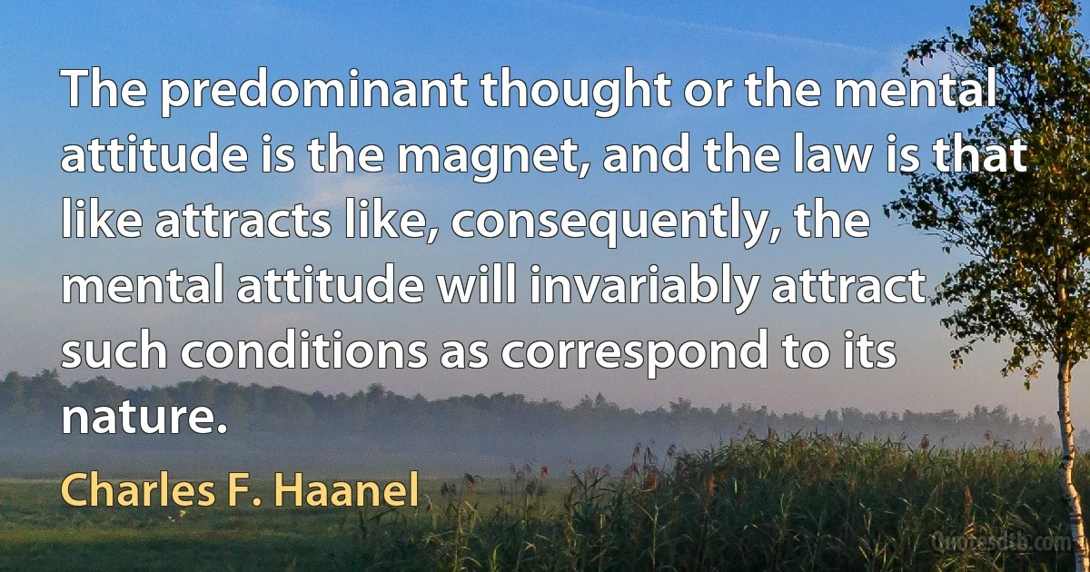 The predominant thought or the mental attitude is the magnet, and the law is that like attracts like, consequently, the mental attitude will invariably attract such conditions as correspond to its nature. (Charles F. Haanel)