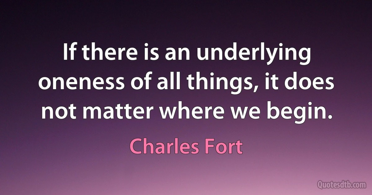 If there is an underlying oneness of all things, it does not matter where we begin. (Charles Fort)